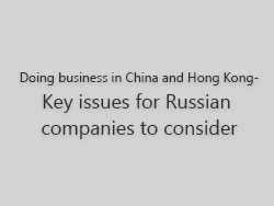 Doing business in China and Hong Kong – key issues for Russian companies to consider